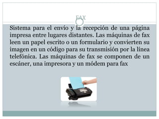 FAX
Sistema para el envío y la recepción de una página
impresa entre lugares distantes. Las máquinas de fax
leen un papel escrito o un formulario y convierten su
imagen en un código para su transmisión por la línea
telefónica. Las máquinas de fax se componen de un
escáner, una impresora y un módem para fax
 