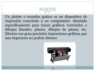 PLOTTER
Un plotter o trazador gráfico es un dispositivo de
impresión conectado a un computador, diseñado
específicamente para trazar gráficos vectoriales o
dibujos lineales: planos, dibujos de piezas, etc.
Efectúa con gran precisión impresiones gráficas que
una impresora no podría obtener
 