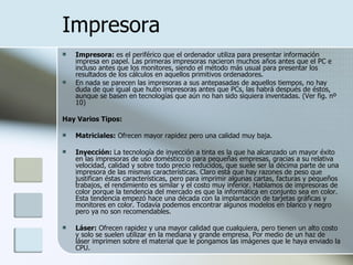 Impresora Impresora:  es el periférico que el ordenador utiliza para presentar información impresa en papel. Las primeras impresoras nacieron muchos años antes que el PC e incluso antes que los monitores, siendo el método más usual para presentar los resultados de los cálculos en aquellos primitivos ordenadores. En nada se parecen las impresoras a sus antepasadas de aquellos tiempos, no hay duda de que igual que hubo impresoras antes que PCs, las habrá después de éstos, aunque se basen en tecnologías que aún no han sido siquiera inventadas. (Ver fig. nº 10) Hay Varios Tipos:  Matriciales:  Ofrecen mayor rapidez pero una calidad muy baja.  Inyección:  La tecnología de inyección a tinta es la que ha alcanzado un mayor éxito en las impresoras de uso doméstico o para pequeñas empresas, gracias a su relativa velocidad, calidad y sobre todo precio reducidos, que suele ser la décima parte de una impresora de las mismas características. Claro está que hay razones de peso que justifican éstas características, pero para imprimir algunas cartas, facturas y pequeños trabajos, el rendimiento es similar y el costo muy inferior. Hablamos de impresoras de color porque la tendencia del mercado es que la informática en conjunto sea en color. Esta tendencia empezó hace una década con la implantación de tarjetas gráficas y monitores en color. Todavía podemos encontrar algunos modelos en blanco y negro pero ya no son recomendables.  Láser:  Ofrecen rapidez y una mayor calidad que cualquiera, pero tienen un alto costo y solo se suelen utilizar en la mediana y grande empresa. Por medio de un haz de láser imprimen sobre el material que le pongamos las imágenes que le haya enviado la CPU. 