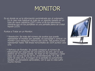 MONITOR Es en donde se ve la información suministrada por el ordenador. En el caso más habitual se trata de un aparato basado en un tubo de rayos catódicos (CRT) como el de los televisores, mientras que en los portátiles es una pantalla plana de cristal líquido (LCD). Puntos a Tratar en un Monitor: * Resolución: Se trata del número de puntos que puede representar el monitor por pantalla, en horizontal x vertical. Un monitor cuya resolución máxima sea 1024x 768 puntos puede representar hasta 768 líneas horizontales de 1024 puntos cada una. * Refresco de Pantalla: Se puede comparar al número de fotogramas por segundo de una película de cine, por lo que deberá ser lo mayor posible. Se mide en HZ (hertzios) y debe estar por encima de los 60 Hz, preferiblemente 70 u 80. A partir de esta cifra, la imagen en la pantalla es sumamente estable, sin parpadeos apreciables, con lo que la vista sufre mucho menos. 