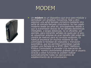 MODEM Un  módem  es un dispositivo que sirve para modular y demodular (en amplitud, frecuencia, fase u otro sistema) una señal llamada  portadora  mediante otra señal de entrada llamada  moduladora . Se han usado módems desde los años 60, principalmente debido a que la transmisión directa de las señales electrónicas inteligibles, a largas distancias, no es eficiente, por ejemplo, para transmitir señales de audio por el aire, se requerirían antenas de gran tamaño (del orden de cientos de metros) para su correcta recepción. Es habitual encontrar en muchos módems de red conmutada la facilidad de respuesta y marcación automática, que les permiten conectarse cuando reciben una llamada de la RTPC (Red Telefónica Pública Conmutada) y proceder a la marcación de cualquier número previamente grabado por el usuario. Gracias a estas funciones se pueden realizar automáticamente todas las operaciones de establecimiento de la comunicación. 