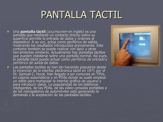 PANTALLA TACTIL Una  pantalla táctil  ( touchscreen  en inglés) es una pantalla que mediante un contacto directo sobre su superficie permite la entrada de datos y órdenes al dispositivo. A su vez, actúa como periférico de salida, mostrando los resultados introducidos previamente. Este contacto también se puede realizar con lápiz u otras herramientas similares. Actualmente hay pantallas táctiles que pueden instalarse sobre una pantalla normal. Así pues, la pantalla táctil puede actuar como  periférico de entrada  y  periférico de salida  de datos. Las pantallas tactiles se han ido haciendo populares desde la invención de la interfaz electrónica táctil en 1971 por el Dr. Samuel C. Hurst. Han llegado a ser comunes en TPVs, en cajeros automáticos y en PDAs donde se suele emplear un estilo para manipular la interfaz gráfica de usuario y para introducir datos. La popularidad de los teléfonos   inteligentes, de las PDAs, de las vídeo consolas portátiles o de los navegadores de automóviles está generando la demanda y la aceptación de las pantallas táctiles. 