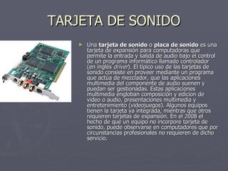 TARJETA DE SONIDO Una  tarjeta de sonido  o  placa de sonido  es una tarjeta de expansión para computadoras que permite la entrada y salida de audio bajo el control de un programa informático llamado controlador (en inglés  driver ). El típico uso de las tarjetas de sonido consiste en proveer mediante un programa que actúa de mezclador, que las aplicaciones multimedia del componente de audio suenen y puedan ser gestionadas. Estas aplicaciones multimedia engloban composición y edicion de  video o audio, presentaciones multimedia y entretenimiento (videojuegos). Algunos equipos tienen la tarjeta ya integrada, mientras que otros requieren tarjetas de expansión. En el 2008 el hecho de que un equipo no incorpore tarjeta de sonido, puede observarse en computadores que por circunstancias profesionales no requieren de dicho servicio.  