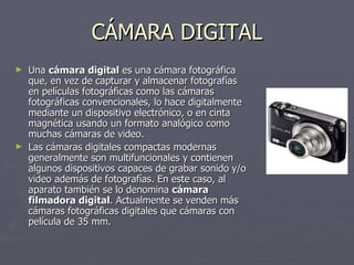 CÁMARA DIGITAL Una  cámara digital  es una cámara fotográfica que, en vez de capturar y almacenar fotografías en películas fotográficas como las cámaras fotográficas convencionales, lo hace digitalmente mediante un dispositivo electrónico, o en cinta magnética usando un formato analógico como muchas cámaras de video. Las cámaras digitales compactas modernas generalmente son multifuncionales y contienen algunos dispositivos capaces de grabar sonido y/o video además de fotografías. En este caso, al aparato también se lo denomina  cámara filmadora digital . Actualmente se venden más cámaras fotográficas digitales que cámaras con película de 35 mm. 