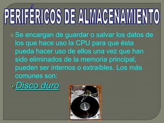  Se encargan de guardar o salvar los datos de
 los que hace uso la CPU para que ésta
 pueda hacer uso de ellos una vez que han
 sido eliminados de la memoria principal,
 pueden ser internos o extraíbles. Los más
 comunes son:
Disco   duro
 