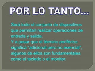 Será todo el conjunto de dispositivos
que permitan realizar operaciones de
entrada y salida.
Y a pesar que el término periférico
significa “adicional pero no esencial”,
algunos de ellos son fundamentales
como el teclado o el monitor.
 