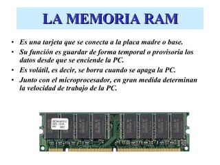 LA MEMORIA RAM Es una tarjeta que se conecta a la placa madre o base. Su función es guardar de forma temporal o provisoria los datos desde que se enciende la PC.  Es volátil, es decir, se borra cuando se apaga la PC. Junto con el microprocesador, en gran medida determinan la velocidad de trabajo de la PC. 