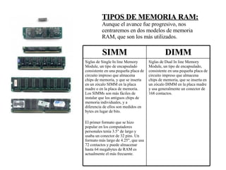 TIPOS DE MEMORIA RAM: Aunque el avance fue progresivo, nos centraremos en dos modelos de memoria RAM, que son los más utilizados. Siglas de Dual In line Memory Module, un tipo de encapsulado, consistente en una pequeña placa de circuito impreso que almacena chips de memoria, que se inserta en un zócalo DIMM en la placa madre y usa generalmente un conector de 168 contactos. Siglas de Single In line Memory Module, un tipo de encapsulado consistente en una pequeña placa de circuito impreso que almacena chips de memoria, y que se inserta en un zócalo SIMM en la placa madre o en la placa de memoria. Los SIMMs son más fáciles de instalar que los antiguos chips de memoria individuales, y a diferencia de ellos son medidos en bytes en lugar de bits. El primer formato que se hizo popular en los computadores personales tenía 3.5" de largo y usaba un conector de 32 pins. Un formato más largo de 4.25", que usa 72 contactos y puede almacenar hasta 64 megabytes de RAM es actualmente el más frecuente. DIMM SIMM 