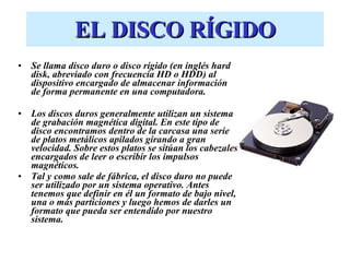 EL DISCO RÍGIDO Se llama disco duro o disco rígido (en inglés hard disk, abreviado con frecuencia HD o HDD) al dispositivo encargado de almacenar información de forma permanente en una computadora. Los discos duros generalmente utilizan un sistema de grabación magnética digital. En este tipo de disco encontramos dentro de la carcasa una serie de platos metálicos apilados girando a gran velocidad. Sobre estos platos se sitúan los cabezales encargados de leer o escribir los impulsos magnéticos.  Tal y como sale de fábrica, el disco duro no puede ser utilizado por un sistema operativo. Antes tenemos que definir en él un formato de bajo nivel, una o más particiones y luego hemos de darles un formato que pueda ser entendido por nuestro sistema. 