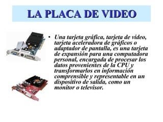 LA PLACA DE VIDEO Una tarjeta gráfica, tarjeta de vídeo, tarjeta aceleradora de gráficos o adaptador de pantalla, es una tarjeta de expansión para una computadora personal, encargada de procesar los datos provenientes de la CPU y transformarlos en información comprensible y representable en un dispositivo de salida, como un monitor o televisor. 