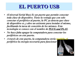 EL PUERTO USB (Universal Serial Bus) Es un puerto que permite conectar toda clase de dispositivo. Tiene la ventaja que con solo conectar el periférico al puerto, la PC ya detecta que clase de dispositivo es, y abre un asistente para instalar el mismo, facilitando la tarea de conexión de los mismos. Esta tecnología se conoce con el nombre de  PLUG and PLAY . No hace falta apagar la computadora para conectar los periféricos en este puerto. A través de este puerto, la computadora envía  también al  periférico la energía necesaria para funcionar 