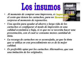 Los insumos Al momento de comprar una impresora, es  importante saber  el costo que tienen los cartuchos, para no  llevarnos una  sorpresa al momento de reponerlos. Una opción para ayudar al ahorro y larga vida de los cartuchos es configurar el modo de impresión en una calidad económica o baja, si es que no se necesita hacer una presentación, con el cual se consume menos cantidad de tinta. La recarga de cartuchos no es aconsejada, ya que la tinta que se utiliza en este procedimiento no es de la mejor calidad.  Es preferible optar por los cartuchos Alternativos, que son una imitación de los originales. 