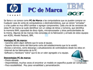 PC de Marca Se llama o se conoce como  PC de Marca  a las computadoras que se pueden comprar en  Cualquier casa de venta de computadoras o electrodomésticos, que ya vienen “armadas”  y a las cuales es muy difícil cambiar o agregar componentes. Cada una de las versiones de  estas PC de marca se suele identificar con un código de letras y números, que identifica la memoria RAM, capacidad de disco rígido, microprocesador y otras particularidades de la misma. Algunas de las marcas más conocidas en la fabricación y armado de estos equipos  son ACER, Hewlet Packard, IBM, Ventajas PC de marca: -  Garantía sobre algún defecto que le surja al equipo.  -  Soporte técnico tanto del fabricante como del establecimiento que te la vendió.  Acceso a servicios, como descarga y actualizaciones de controladores desde los sitios en  Internet de los fabricantes de la PC.  Software y Hardware “extra” que le da un valor agregado a tu equipo.  Desventajas PC de marca: - P recio  elevado -  Disponibilidad, muchas veces el encontrar un modelo en especifico puede ser complicado.  -  Poca escalabilidad.  Muy poca versatilidad y personalización.  
