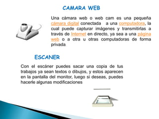 CAMARA WEB
               Una cámara web o web cam es una pequeña
               cámara digital conectada a una computadora, la
               cual puede capturar imágenes y transmitirlas a
               través de Internet en directo, ya sea a una página
               web o a otra u otras computadoras de forma
               privada.

      ESCANER
Con el escáner puedes sacar una copia de tus
trabajos ya sean textos o dibujos, y estos aparecen
en la pantalla del monitor, luego si deseas, puedes
hacerle algunas modificaciones
 