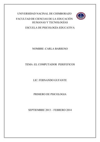 UNIVERSIDAD NACINAL DE CHIMBORAZO
FACULTAD DE CIENCIAS DE LA EDUCACIÓN
HUMANAS Y TECNOLOGÍAS
ESCUELA DE PSICOLOGÍA EDUCATIVA

NOMBRE :CARLA BARRENO

TEMA :EL COMPUTADOR PERIFEFICOS

LIC: FERNANDO GUFANTE

PRIMERO DE PSICOLOGIA

SEPTIEMBRE 2013 – FEBRERO 2014

 