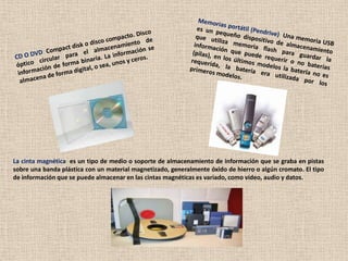 La cinta magnética: es un tipo de medio o soporte de almacenamiento de información que se graba en pistas
sobre una banda plástica con un material magnetizado, generalmente óxido de hierro o algún cromato. El tipo
de información que se puede almacenar en las cintas magnéticas es variado, como vídeo, audio y datos.
 