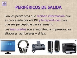 Son los periféricos que reciben información que
es procesada por el CPU y la reproducen para
que sea perceptible para el usuario.
Los mas usados son el monitor, la impresora, los
altavoces, auriculares y el fax.
 