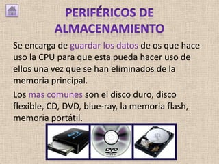Se encarga de guardar los datos de os que hace
uso la CPU para que esta pueda hacer uso de
ellos una vez que se han eliminados de la
memoria principal.
Los mas comunes son el disco duro, disco
flexible, CD, DVD, blue-ray, la memoria flash,
memoria portátil.
 
