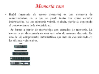 Memoria ram RAM (memoria de acceso aleatorio) es una memoria de semiconductor, en la que se puede tanto leer como escribir información. Es una memoria volátil, es decir, pierde su contenido al desconectarse de la electricidad.        Se forma a partir de microchips con entradas de memoria. La memoria es almacenada en esas entradas de manera aleatoria. Es uno de los componentes informáticos que más ha evolucionado en los últimos veinte años. 