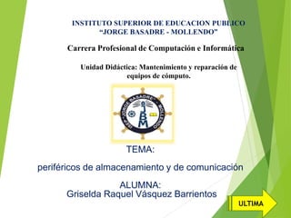 TEMA:
periféricos de almacenamiento y de comunicación
ALUMNA:
Griselda Raquel Vásquez Barrientos
INSTITUTO SUPERIOR DE EDUCACION PUBLICO
“JORGE BASADRE - MOLLENDO”
Carrera Profesional de Computación e Informática
Unidad Didáctica: Mantenimiento y reparación de
equipos de cómputo.
ULTIMA
 