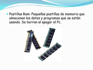 Pastillas Ram: Pequeñas pastillas de memoria que almacenan los datos y programas que se están usando. Se borran al apagar el Pc.
