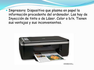 Impresora: Dispositivo que plasma en papel la información procedente del ordenador. Las hay de Inyección de tinto o de Láser. Color o b/n. Tienen sus ventajas y sus inconvenientes.