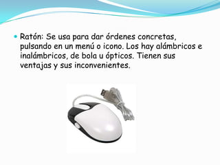 Ratón: Se usa para dar órdenes concretas, pulsando en un menú o icono. Los hay alámbricos e inalámbricos, de bola u ópticos. Tienen sus ventajas y sus inconvenientes.