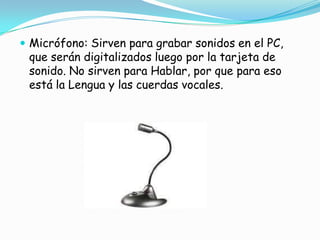 Micrófono: Sirven para grabar sonidos en el PC, que serán digitalizados luego por la tarjeta de sonido. No sirven para Hablar, por que para eso está la Lengua y las cuerdas vocales.