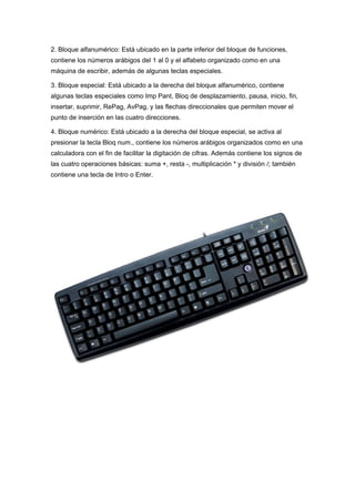2. Bloque alfanumérico: Está ubicado en la parte inferior del bloque de funciones,
contiene los números arábigos del 1 al 0 y el alfabeto organizado como en una
máquina de escribir, además de algunas teclas especiales.

3. Bloque especial: Está ubicado a la derecha del bloque alfanumérico, contiene
algunas teclas especiales como Imp Pant, Bloq de desplazamiento, pausa, inicio, fin,
insertar, suprimir, RePag, AvPag, y las flechas direccionales que permiten mover el
punto de inserción en las cuatro direcciones.

4. Bloque numérico: Está ubicado a la derecha del bloque especial, se activa al
presionar la tecla Bloq num., contiene los números arábigos organizados como en una
calculadora con el fin de facilitar la digitación de cifras. Además contiene los signos de
las cuatro operaciones básicas: suma +, resta -, multiplicación * y división /; también
contiene una tecla de Intro o Enter.
 