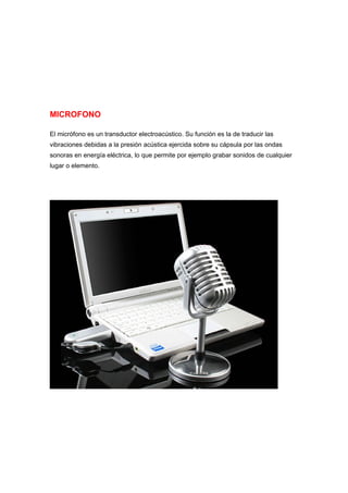 MICROFONO

El micrófono es un transductor electroacústico. Su función es la de traducir las
vibraciones debidas a la presión acústica ejercida sobre su cápsula por las ondas
sonoras en energía eléctrica, lo que permite por ejemplo grabar sonidos de cualquier
lugar o elemento.
 
