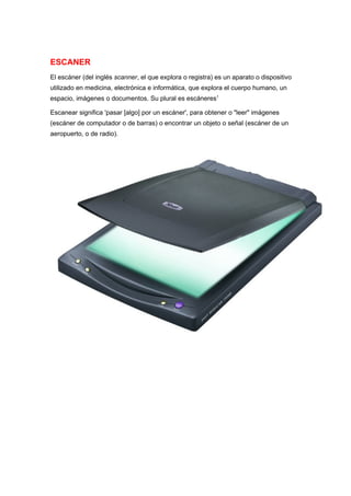 ESCANER
El escáner (del inglés scanner, el que explora o registra) es un aparato o dispositivo
utilizado en medicina, electrónica e informática, que explora el cuerpo humano, un
espacio, imágenes o documentos. Su plural es escáneres1

Escanear significa 'pasar [algo] por un escáner', para obtener o "leer" imágenes
(escáner de computador o de barras) o encontrar un objeto o señal (escáner de un
aeropuerto, o de radio).
 