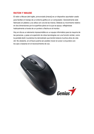 RATON Y MAUSE
El ratón o Mouse (del inglés, pronunciado [maʊs]) es un dispositivo apuntador usado
para facilitar el manejo de un entorno gráfico en un computador. Generalmente está
fabricado en plástico y se utiliza con una de las manos. Detecta su movimiento relativo
en dos dimensiones por la superficie plana en la que se apoya, reflejándose
habitualmente a través de un puntero o flecha en el monitor.

Hoy en día es un elemento imprescindible en un equipo informático para la mayoría de
las personas, y pese a la aparición de otras tecnologías con una función similar, como
la pantalla táctil, la práctica ha demostrado que tendrá todavía muchos años de vida
útil. No obstante, en el futuro podría ser posible mover el cursor o el puntero con
los ojos o basarse en el reconocimiento de voz.
 