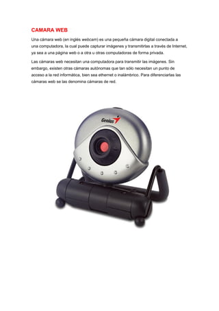 CAMARA WEB
Una cámara web (en inglés webcam) es una pequeña cámara digital conectada a
una computadora, la cual puede capturar imágenes y transmitirlas a través de Internet,
ya sea a una página web o a otra u otras computadoras de forma privada.

Las cámaras web necesitan una computadora para transmitir las imágenes. Sin
embargo, existen otras cámaras autónomas que tan sólo necesitan un punto de
acceso a la red informática, bien sea ethernet o inalámbrico. Para diferenciarlas las
cámaras web se las denomina cámaras de red.
 