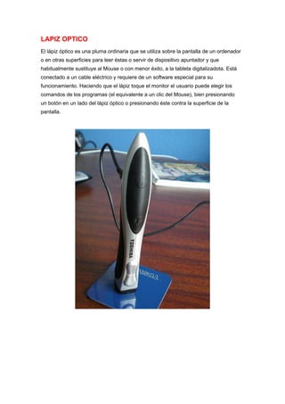 LAPIZ OPTICO
El lápiz óptico es una pluma ordinaria que se utiliza sobre la pantalla de un ordenador
o en otras superficies para leer éstas o servir de dispositivo apuntador y que
habitualmente sustituye al Mouse o con menor éxito, a la tableta digitalizadota. Está
conectado a un cable eléctrico y requiere de un software especial para su
funcionamiento. Haciendo que el lápiz toque el monitor el usuario puede elegir los
comandos de los programas (el equivalente a un clic del Mouse), bien presionando
un botón en un lado del lápiz óptico o presionando éste contra la superficie de la
pantalla.
 