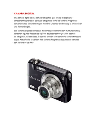CAMARA DIGITAL
Una cámara digital es una cámara fotográfica que, en vez de capturar y
almacenar fotografías en películas fotográficas como las cámaras fotográficas
convencionales, captura la imagen mediante unsensor electrónico y la almacena en
una memoria digital.

Las cámaras digitales compactas modernas generalmente son multifuncionales y
contienen algunos dispositivos capaces de grabar sonido y/o video además
de fotografías. En este caso, al aparato también se lo denomina cámara filmadora
digital. Actualmente se venden más cámaras fotográficas digitales que cámaras
con película de 35 mm.1
 