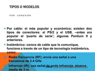 TIPOS O MODELOS

    POR    CONEXIÓN




 Por cable: el más popular y económico; existen dos
  tipos de conectores: el PS/2 y el USB. –antes era
  popular el ‘puerto de serie’; algunas Pentium II y
  anteriores.
 Inalámbrico: carece de cable que lo comunique,
  funciona a través de un tipo de tecnología inalámbrica,
  como:
a) Radio frecuencia (RF): envía una señal a una
   frecuencia de 2.4 GHz
b) Infrarrojo (IR): usa señal Fuente: http://es.wikipedia.org/wiki/Mouse
                              de onda infrarroja, alcance
   media de 3 m.
 