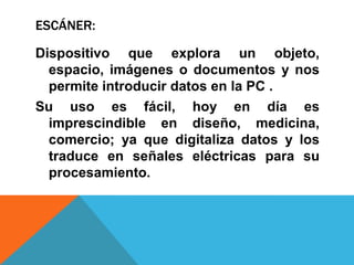 ESCÁNER:

Dispositivo que explora un objeto,
  espacio, imágenes o documentos y nos
  permite introducir datos en la PC .
Su uso es fácil, hoy en día es
  imprescindible en diseño, medicina,
  comercio; ya que digitaliza datos y los
  traduce en señales eléctricas para su
  procesamiento.
 