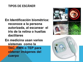 TIPOS DE ESCÁNER



En Identificación biométrica:
 reconoce a la persona
 autorizada, al escanear el
 iris de la retina o huellas
 dactilares
En medicina usan varios
 sistemas como la
 TAC, RMN o TEP para
 obtener imágenes del
 cuerpo
 