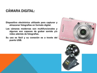 CÁMARA DIGITAL:

Dispositivo electrónico utilizado para capturar y
   almacenar fotografías en formato digital.
Las cámaras modernas son multifuncionales y
   algunos son capaces de grabar sonido y/o
   video además de fotografías.
Su uso es fácil y su conexión es a través del
   puerto USB.
 