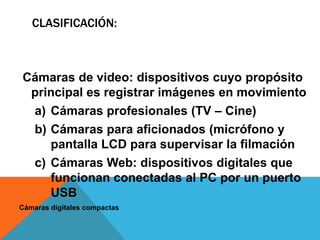CLASIFICACIÓN:



Cámaras de video: dispositivos cuyo propósito
 principal es registrar imágenes en movimiento
 a) Cámaras profesionales (TV – Cine)
 b) Cámaras para aficionados (micrófono y
    pantalla LCD para supervisar la filmación
 c) Cámaras Web: dispositivos digitales que
    funcionan conectadas al PC por un puerto
    USB
Cámaras digitales compactas
 