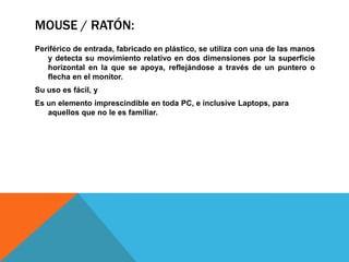 MOUSE / RATÓN:
Periférico de entrada, fabricado en plástico, se utiliza con una de las manos
   y detecta su movimiento relativo en dos dimensiones por la superficie
   horizontal en la que se apoya, reflejándose a través de un puntero o
   flecha en el monitor.
Su uso es fácil, y
Es un elemento imprescindible en toda PC, e inclusive Laptops, para
   aquellos que no le es familiar.
 