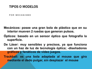 TIPOS O MODELOS

   POR MECANISMO




Mecánicos: posee una gran bola de plástico que en su
  interior mueven 2 ruedas que generan pulsos.
Ópticos: basado en un sensor óptico que fotografía la
  superficie.
De Láser: muy sensibles y precisos, ya que funciona
  con un haz de luz de tecnología óptica; -diseñadores
  gráficos y fanáticos de video juegos.
Trackball: es una bola adaptada al mouse que gira
  mediante el dedo pulgar, sin desplazar el mouse
 
