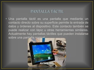 • Una pantalla táctil es una pantalla que mediante un
contacto directo sobre su superficie permite la entrada de
datos y órdenes al dispositivo. Este contacto también se
puede realizar con lápiz u otras herramientas similares.
Actualmente hay pantallas táctiles que pueden instalarse
sobre una pantalla normal.
 