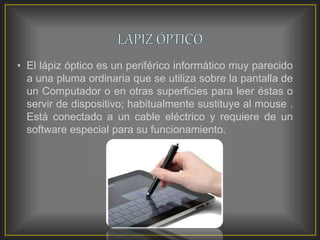 • El lápiz óptico es un periférico informático muy parecido
a una pluma ordinaria que se utiliza sobre la pantalla de
un Computador o en otras superficies para leer éstas o
servir de dispositivo; habitualmente sustituye al mouse .
Está conectado a un cable eléctrico y requiere de un
software especial para su funcionamiento.
 