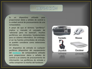 • Es un dispositivo utilizado para
proporcionar datos y señales de control a
la unidad central de procesamiento de una
computadora.
• A pesar de que el término “periférico”
implica a menudo el concepto de
“adicional pero no esencial”, muchos
periféricos son elementos fundamentales
para un sistema informático. Sin embargo,
al ser las fuentes primordiales de entrada,
se pueden considerar como extensiones
del sistema.
• Un dispositivo de entrada es cualquier
periférico (dispositivo del equipamiento
del hardware de computadora) utilizado
para proporcionar datos y señales de
control a un sistema de procesamiento de
información. Los periféricos de entrada y
salida componen la interfaz del hardware
 