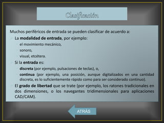 Muchos periféricos de entrada se pueden clasificar de acuerdo a:
 La modalidad de entrada, por ejemplo:
• el movimiento mecánico,
• sonoro,
• visual, etcétera.
 Si la entrada es:
• discreta (por ejemplo, pulsaciones de teclas), o,
• continua (por ejemplo, una posición, aunque digitalizados en una cantidad
discreta, es lo suficientemente rápido como para ser considerado continuo).
 El grado de libertad que se trate (por ejemplo, los ratones tradicionales en
dos dimensiones, o los navegantes tridimensionales para aplicaciones
CAD/CAM).
ATRÁS
 