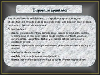 • Los dispositivos de señalamiento o dispositivos apuntadores, son
dispositivos de entrada usados para especificar una posición en el espacio,
se pueden clasificar de acuerdo a:
• Si la entrada es:
• directa, el espacio de entrada coincide con el espacio de exhibición, es decir,
señalando que se hace en el espacio donde la retroalimentación visual o el
cursor aparece. Las pantallas táctiles y los lápices ópticos cuentan con la
aportación directa;
• indirecta, ejemplos de participación indirecta de entrada incluyen el ratón y el
trackball.
• Si la información de posición es:
• absoluta (por ejemplo, en una pantalla táctil) o,
• relativa (por ejemplo, con un ratón que se puede levantar y reposicionar).
 