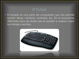 • El teclado es una parte del computador que nos permite
escribir letras, números, símbolos, etc. En el encuentras
diferentes tipos de teclas que te ayudan a realizar mejor
tus trabajos escritos.
 