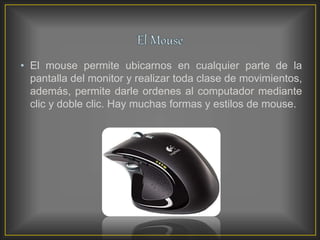 • El mouse permite ubicarnos en cualquier parte de la
pantalla del monitor y realizar toda clase de movimientos,
además, permite darle ordenes al computador mediante
clic y doble clic. Hay muchas formas y estilos de mouse.
 