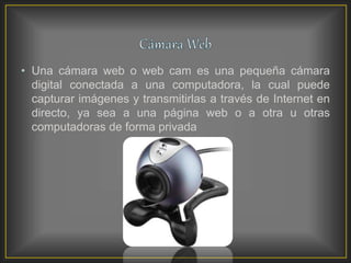 • Una cámara web o web cam es una pequeña cámara
digital conectada a una computadora, la cual puede
capturar imágenes y transmitirlas a través de Internet en
directo, ya sea a una página web o a otra u otras
computadoras de forma privada
 